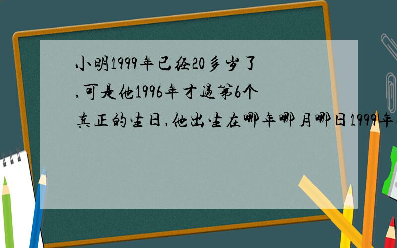 小明1999年已经20多岁了,可是他1996年才过第6个真正的生日,他出生在哪年哪月哪日1999年小明多少岁 算式（小明出生那一天算第一个生日）