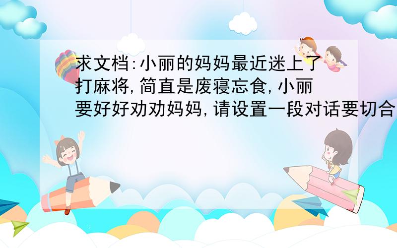 求文档:小丽的妈妈最近迷上了打麻将,简直是废寝忘食,小丽要好好劝劝妈妈,请设置一段对话要切合实际,