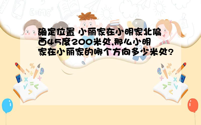 确定位置 小丽家在小明家北偏西45度200米处,那么小明家在小丽家的哪个方向多少米处?