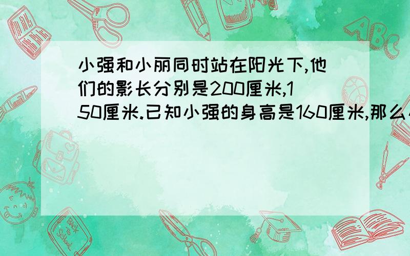 小强和小丽同时站在阳光下,他们的影长分别是200厘米,150厘米.已知小强的身高是160厘米,那么小丽身高是?