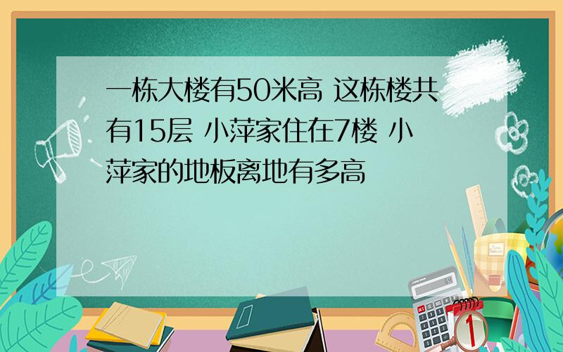 一栋大楼有50米高 这栋楼共有15层 小萍家住在7楼 小萍家的地板离地有多高