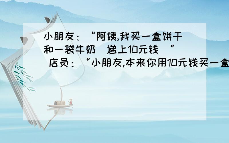 小朋友：“阿姨,我买一盒饼干和一袋牛奶（递上10元钱）” 店员：“小朋友,本来你用10元钱买一盒饼干是够了,但要再买一袋牛奶就不够了!今天是儿童节,我给你买的饼干打8折,两样东西请拿