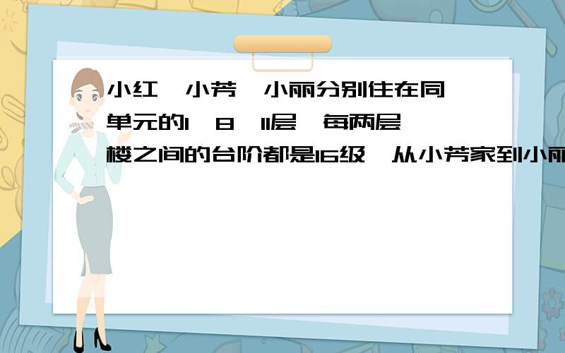 小红、小芳、小丽分别住在同一单元的1、8、11层,每两层楼之间的台阶都是16级,从小芳家到小丽家有多少级从小红到小丽家呢?