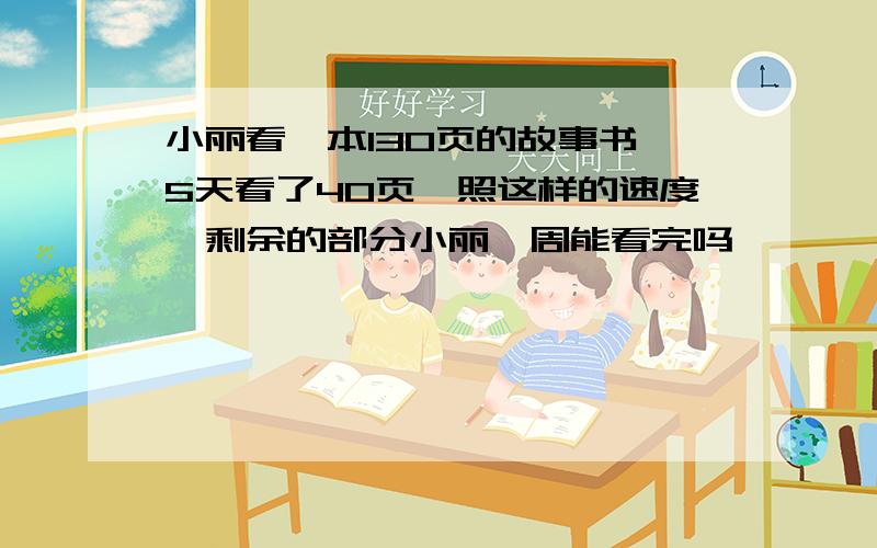 小丽看一本130页的故事书,5天看了40页,照这样的速度,剩余的部分小丽一周能看完吗