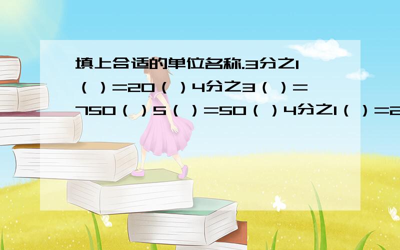 填上合适的单位名称.3分之1（）=20（）4分之3（）=750（）5（）=50（）4分之1（）=2500（）2012年在伦敦举行了滴30届奥运会,这一年上半年有（）天,全年共（）天小明上午8:00乘车去奶奶家,下午3