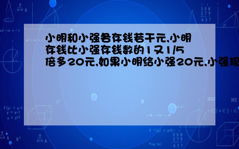 小明和小强各存钱若干元,小明存钱比小强存钱数的1又1/5倍多20元,如果小明给小强20元,小强现有钱数是小明的9/10,小明原有多少元?