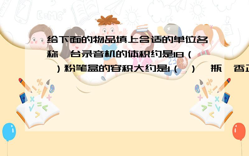 给下面的物品填上合适的单位名称一台录音机的体积约是18（ ）粉笔盒的容积大约是1（ ）一瓶藿香正气水约是5（ ）摩托车油箱的容积约是6（ ）一个苹果的体积约是500（ ）一袋纯牛奶约是