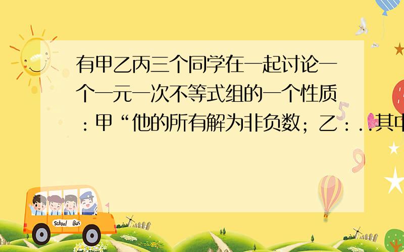 有甲乙丙三个同学在一起讨论一个一元一次不等式组的一个性质：甲“他的所有解为非负数；乙：..其中一个不等式的解集为x≤8；丙：其中一个不等式在解的过程中需要改变不等号的方向.