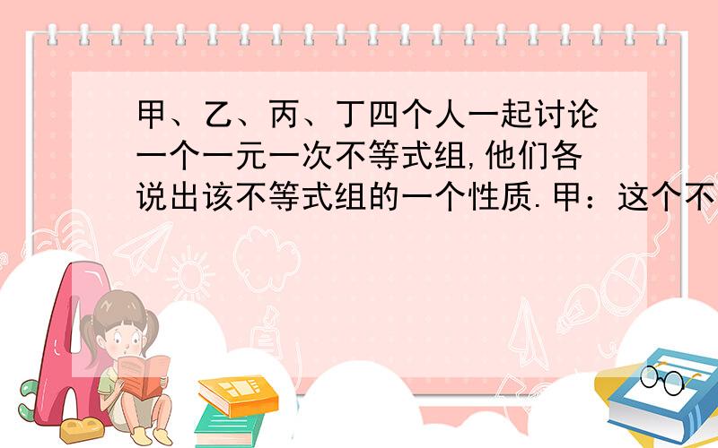 甲、乙、丙、丁四个人一起讨论一个一元一次不等式组,他们各说出该不等式组的一个性质.甲：这个不等式组的解在-2和5之间取（包括-2与5）；乙：这个不等式组没有小于3的解；丙：有一个