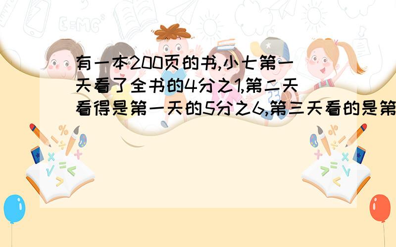 有一本200页的书,小七第一天看了全书的4分之1,第二天看得是第一天的5分之6,第三天看的是第二天的4分之3问：第三天看了多少页?还剩多少页没有看?