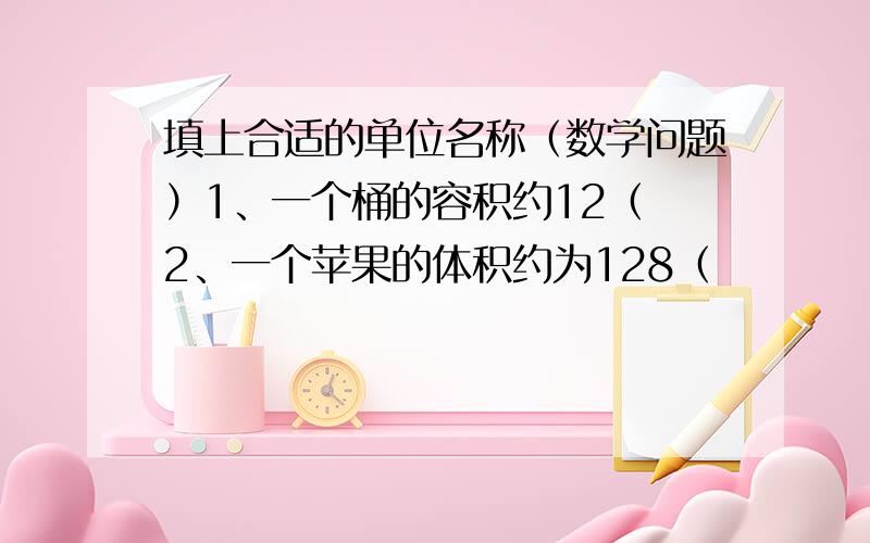 填上合适的单位名称（数学问题）1、一个桶的容积约12（ 2、一个苹果的体积约为128（