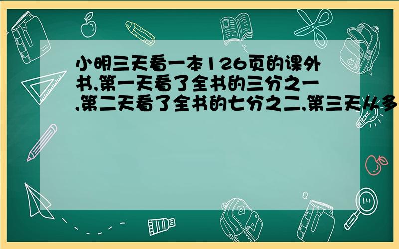 小明三天看一本126页的课外书,第一天看了全书的三分之一,第二天看了全书的七分之二,第三天从多少页看起