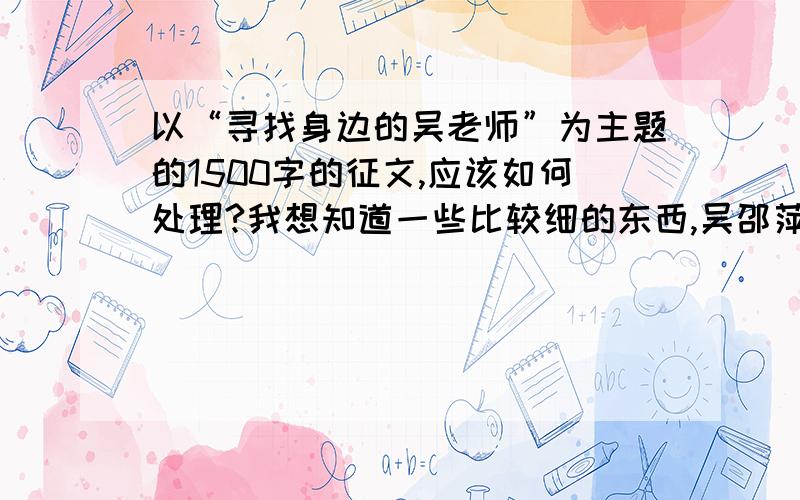 以“寻找身边的吴老师”为主题的1500字的征文,应该如何处理?我想知道一些比较细的东西,吴邵萍老师的事迹就不用了,但是我想了解一下这种文章应当以什么固定套路来写?既然为主题,文章中