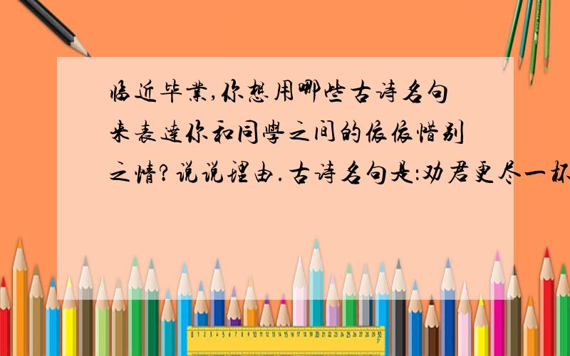 临近毕业,你想用哪些古诗名句来表达你和同学之间的依依惜别之情?说说理由.古诗名句是：劝君更尽一杯酒,西出阳关无故人.需要理由!