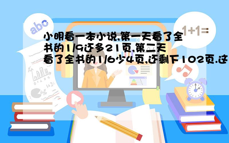 小明看一本小说,第一天看了全书的1/9还多21页,第二天看了全书的1/6少4页,还剩下102页.这本小说一共有多少页?