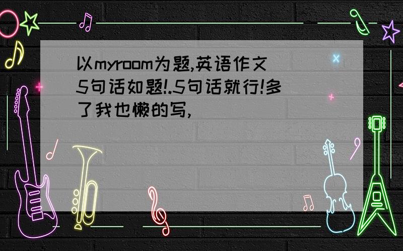 以myroom为题,英语作文5句话如题!.5句话就行!多了我也懒的写,