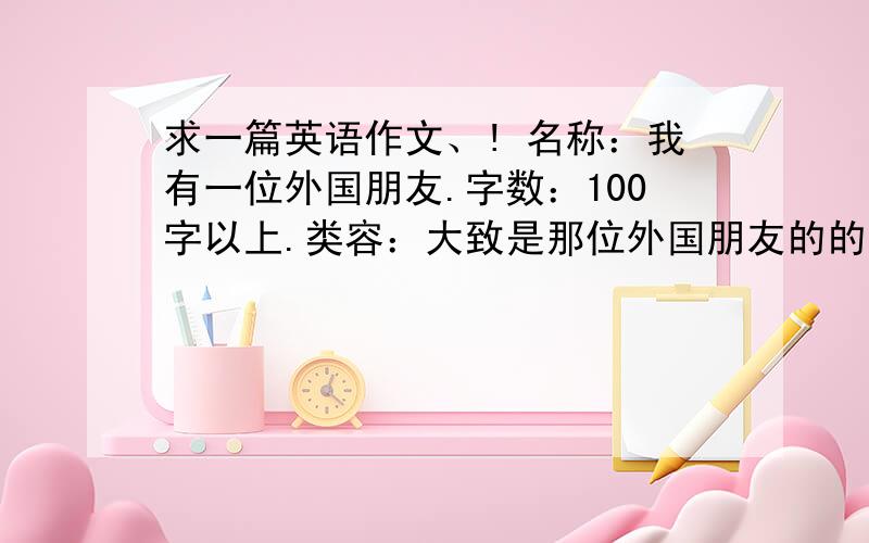 求一篇英语作文、! 名称：我有一位外国朋友.字数：100字以上.类容：大致是那位外国朋友的的名字,爱好,来自哪个国家,他喜爱的食物,运动,电影类型等.我和他经常会一起做什么,他经常会做