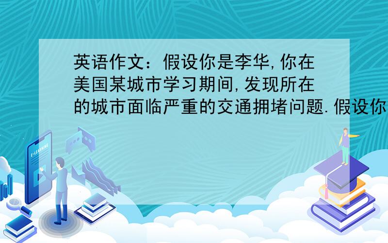 英语作文：假设你是李华,你在美国某城市学习期间,发现所在的城市面临严重的交通拥堵问题.假设你是李华.你在美国某城市学习期间,发现所在的城市面临严重的交通拥堵问题.面对这种情况,