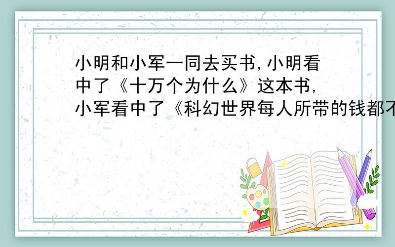 小明和小军一同去买书,小明看中了《十万个为什么》这本书,小军看中了《科幻世界每人所带的钱都不够买自己所看中的物品,如果小明借一些钱给小军,则自己还剩10元,如果小军借一些钱给小