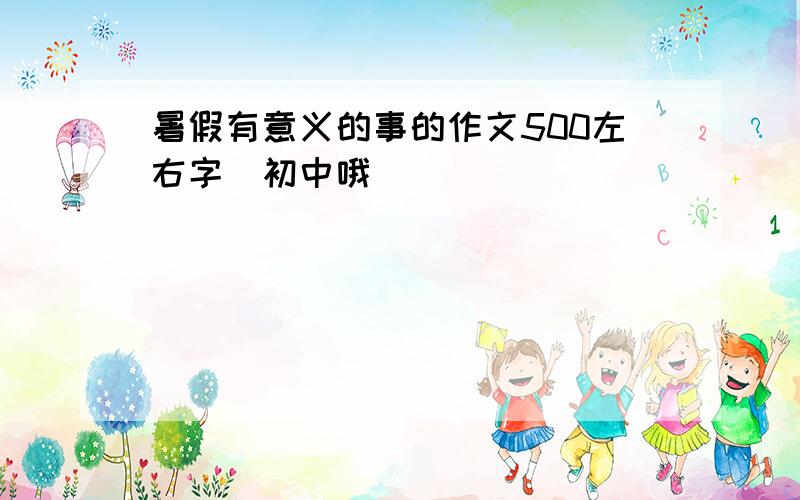 暑假有意义的事的作文500左右字（初中哦）