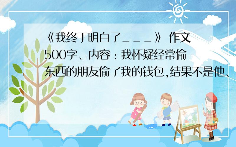 《我终于明白了___》 作文500字、内容：我怀疑经常偷东西的朋友偷了我的钱包,结果不是他、我误会了他,然后.