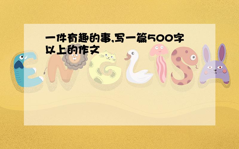 一件有趣的事,写一篇500字以上的作文