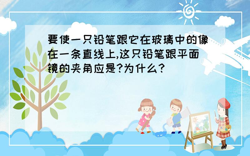 要使一只铅笔跟它在玻璃中的像在一条直线上,这只铅笔跟平面镜的夹角应是?为什么？