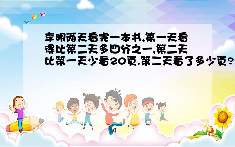 李明两天看完一本书,第一天看得比第二天多四分之一,第二天比第一天少看20页.第二天看了多少页?列关系式,（ ）x（ ）=（ ）