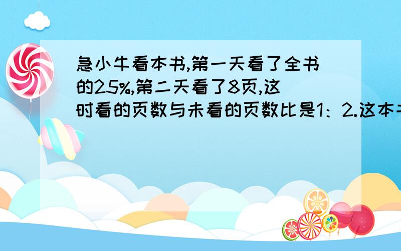 急小牛看本书,第一天看了全书的25%,第二天看了8页,这时看的页数与未看的页数比是1：2.这本书共有多少页?(要有步骤）