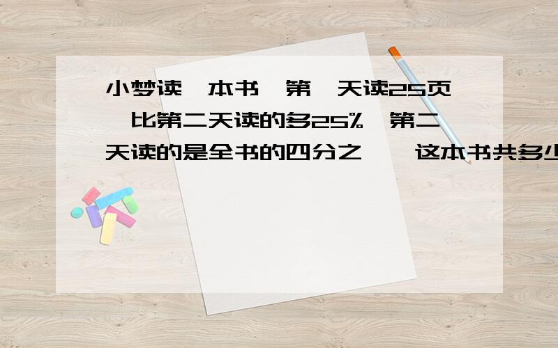 小梦读一本书,第一天读25页,比第二天读的多25%,第二天读的是全书的四分之一,这本书共多少页?不要解方程