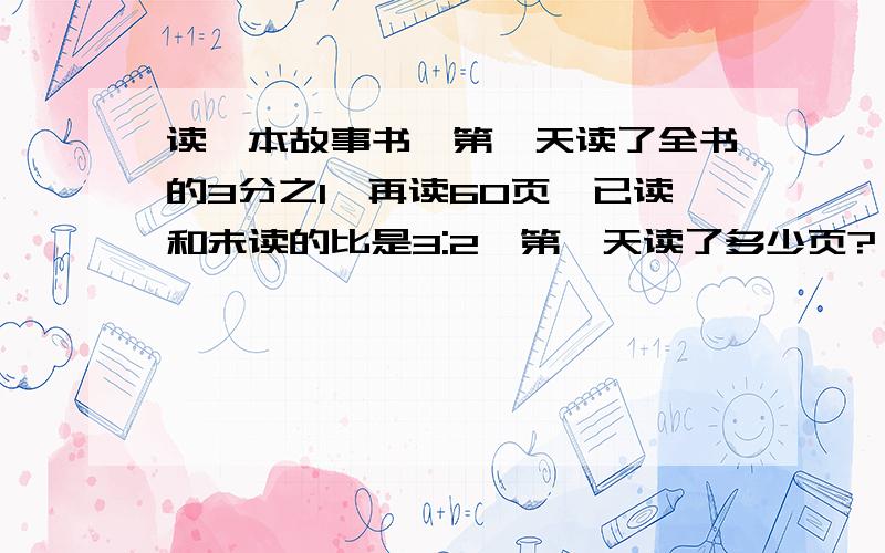 读一本故事书,第一天读了全书的3分之1,再读60页,已读和未读的比是3:2,第一天读了多少页?