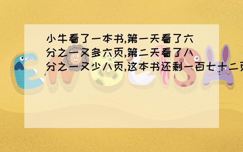 小牛看了一本书,第一天看了六分之一又多六页,第二天看了八分之一又少八页,这本书还剩一百七十二页,...小牛看了一本书,第一天看了六分之一又多六页,第二天看了八分之一又少八页,这本书