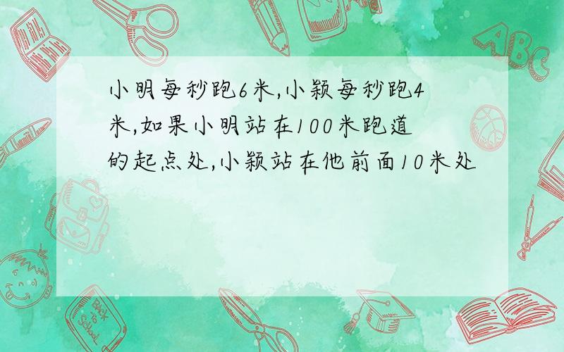 小明每秒跑6米,小颖每秒跑4米,如果小明站在100米跑道的起点处,小颖站在他前面10米处