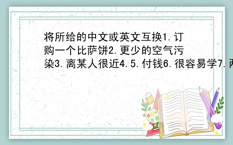 将所给的中文或英文互换1.订购一个比萨饼2.更少的空气污染3.离某人很近4.5.付钱6.很容易学7.两条面包8.青少年活动中心9.精美的艺术品10.领某人参观某地11.by underground12.such a tall building13.not ha