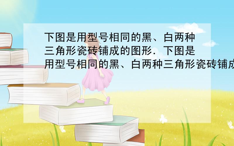 下图是用型号相同的黑、白两种三角形瓷砖铺成的图形．下图是用型号相同的黑、白两种三角形瓷砖铺成的图形．1．仔细观察,你能发现图中铺瓷砖的规律吗?请用一个式子表示第n个图形铺瓷