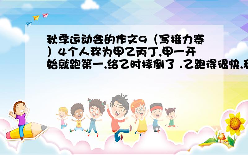 秋季运动会的作文9（写接力赛）4个人称为甲乙丙丁,甲一开始就跑第一,给乙时摔倒了 .乙跑得很快,和第二名都快落半圈了,丁一接到接力棒就飞一般的往前冲,最后我们班获得了第一名.600字.