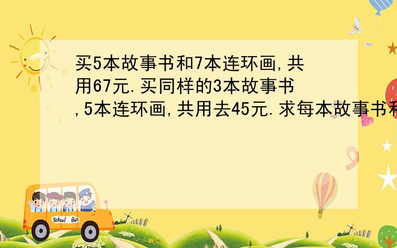 买5本故事书和7本连环画,共用67元.买同样的3本故事书,5本连环画,共用去45元.求每本故事书和连环画各是多不要方程解题