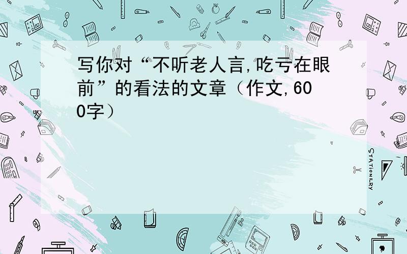 写你对“不听老人言,吃亏在眼前”的看法的文章（作文,600字）