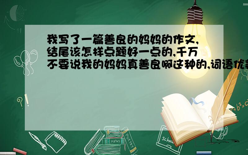 我写了一篇善良的妈妈的作文,结尾该怎样点题好一点的,千万不要说我的妈妈真善良啊这种的,词语优美点的,急求