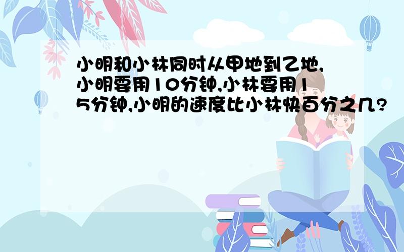 小明和小林同时从甲地到乙地,小明要用10分钟,小林要用15分钟,小明的速度比小林快百分之几?