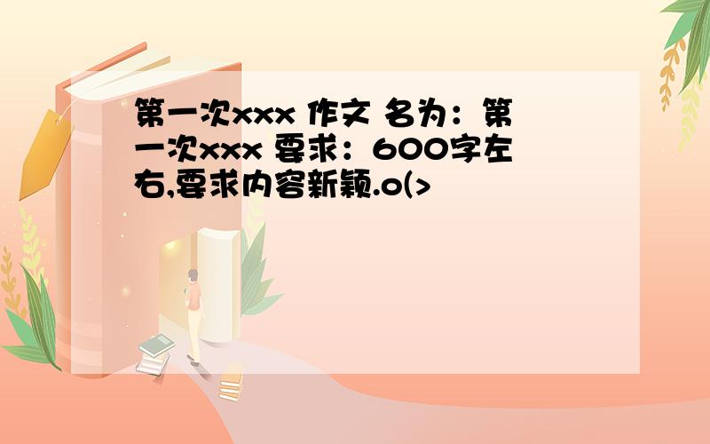 第一次xxx 作文 名为：第一次xxx 要求：600字左右,要求内容新颖.o(>﹏