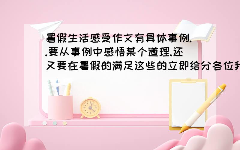 暑假生活感受作文有具体事例..要从事例中感悟某个道理.还又要在暑假的满足这些的立即给分各位我就这么点分.谢谢你们了- -明天要交的有具体事例..要从事例中感悟某个道理.还又要在暑假