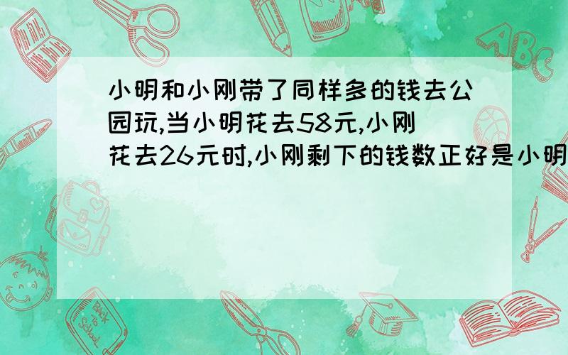 小明和小刚带了同样多的钱去公园玩,当小明花去58元,小刚花去26元时,小刚剩下的钱数正好是小明剩下钱数的2倍,小明带了多少钱去公园玩?用方程解