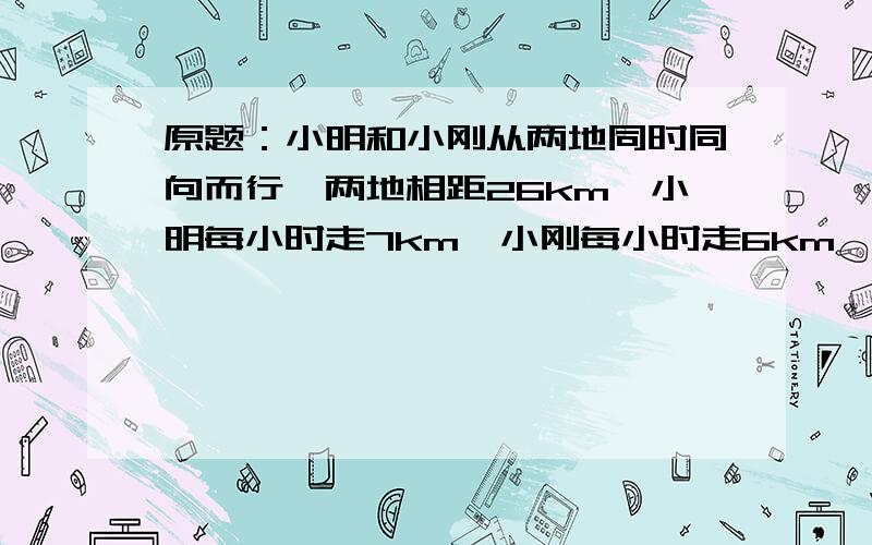 原题：小明和小刚从两地同时同向而行,两地相距26km,小明每小时走7km,小刚每小时走6km,如果小明带一只狗和他同时出发,狗以每小时10km的速度向小刚方向跑去,遇到小刚后又立即回头跑向小明,