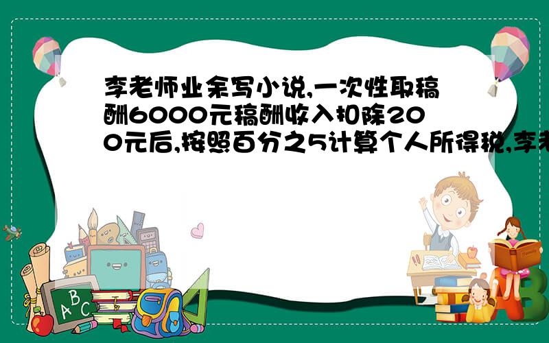 李老师业余写小说,一次性取稿酬6000元稿酬收入扣除200元后,按照百分之5计算个人所得税,李老师把所得款存存入银行,存整两年,如果年利率为百分之4.68.,扣利息税百分之5.,到期后可以取多少元