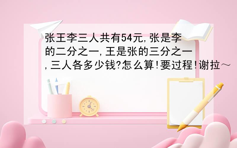 张王李三人共有54元,张是李的二分之一,王是张的三分之一,三人各多少钱?怎么算!要过程!谢拉～