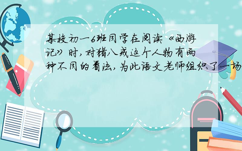 某校初一6班同学在阅读《西游记》时,对猪八戒这个人物有两种不同的看法,为此语文老师组织了一场辩论会.假如你是正方,针对反方的辩词该怎么说?反方：我方认为,猪八戒好吃懒做,见识短