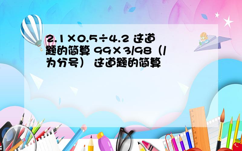 2.1×0.5÷4.2 这道题的简算 99×3/98（/为分号） 这道题的简算