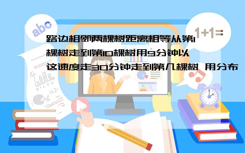 路边相邻两棵树距离相等从第1棵树走到第10棵树用9分钟以这速度走30分钟走到第几棵树 用分布