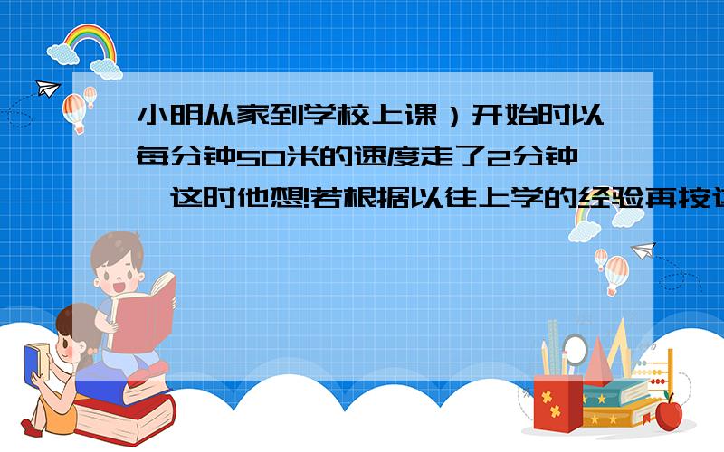 小明从家到学校上课）开始时以每分钟50米的速度走了2分钟,这时他想!若根据以往上学的经验再按这个速度走下去,肯定要迟到5分钟,于是他加帙速度,每分钟多走了10米,结果小明早到了5分钟,